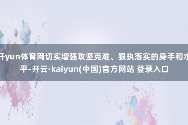 开yun体育网切实增强攻坚克难、狠执落实的身手和水平-开云·kaiyun(中国)官方网站 登录入口