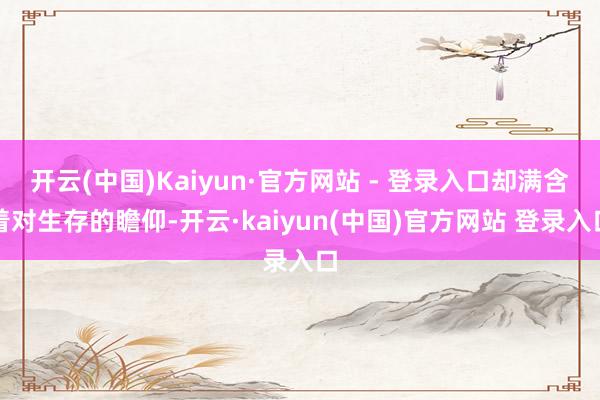 开云(中国)Kaiyun·官方网站 - 登录入口却满含着对生存的瞻仰-开云·kaiyun(中国)官方网站 登录入口