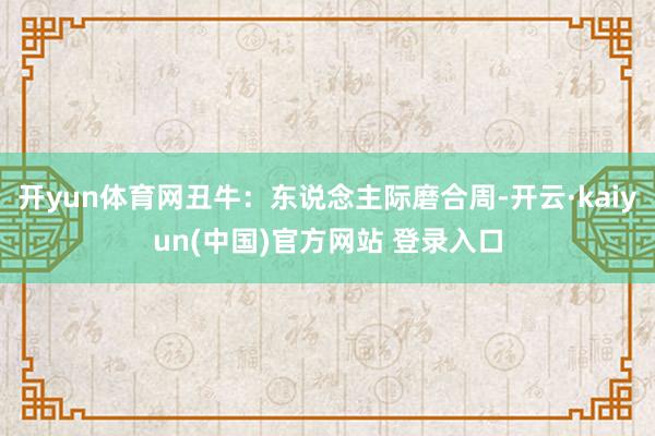 开yun体育网丑牛：东说念主际磨合周-开云·kaiyun(中国)官方网站 登录入口