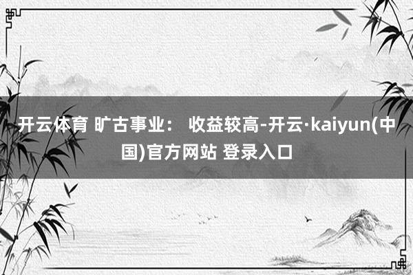 开云体育 旷古事业: 收益较高-开云·kaiyun(中国)官方网站 登录入口