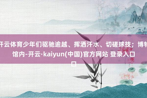开云体育少年们驱驰逾越、挥洒汗水、切磋球技；博物馆内-开云·kaiyun(中国)官方网站 登录入口