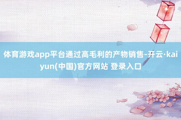 体育游戏app平台通过高毛利的产物销售-开云·kaiyun(中国)官方网站 登录入口