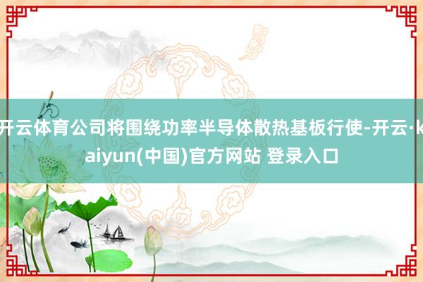 开云体育公司将围绕功率半导体散热基板行使-开云·kaiyun(中国)官方网站 登录入口