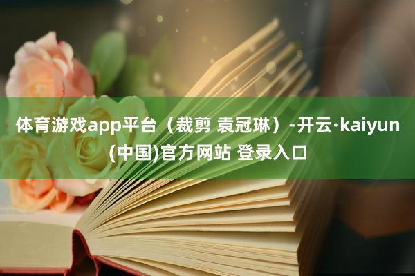 体育游戏app平台（裁剪 袁冠琳）-开云·kaiyun(中国)官方网站 登录入口