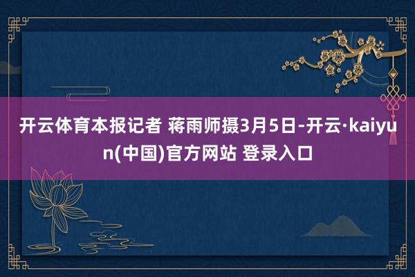 开云体育本报记者 蒋雨师摄3月5日-开云·kaiyun(中国)官方网站 登录入口