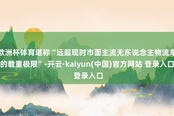 欧洲杯体育堪称“远超现时市面主流无东说念主物流车的载重极限”-开云·kaiyun(中国)官方网站 登录入口