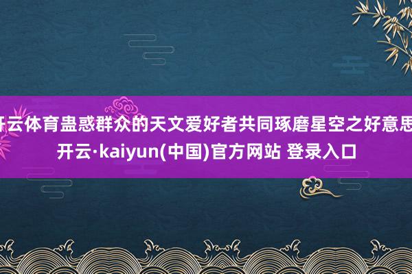 开云体育蛊惑群众的天文爱好者共同琢磨星空之好意思-开云·kaiyun(中国)官方网站 登录入口