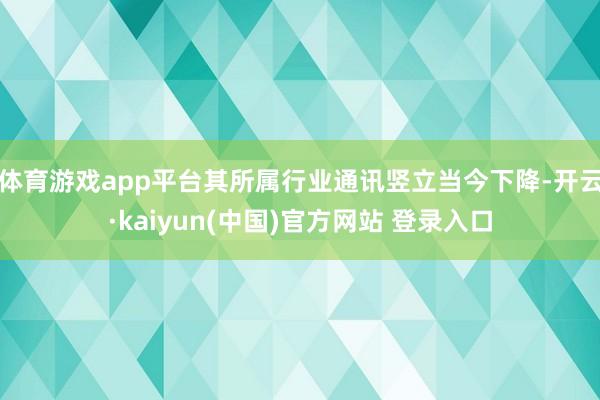 体育游戏app平台其所属行业通讯竖立当今下降-开云·kaiyun(中国)官方网站 登录入口