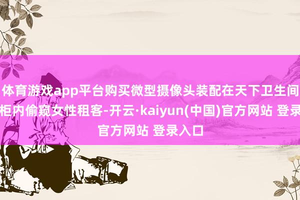 体育游戏app平台购买微型摄像头装配在天下卫生间置物柜内偷窥女性租客-开云·kaiyun(中国)官方网站 登录入口