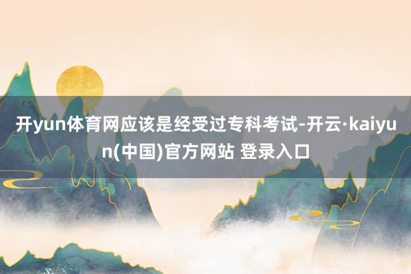 开yun体育网应该是经受过专科考试-开云·kaiyun(中国)官方网站 登录入口