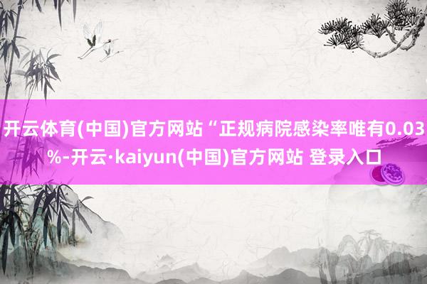 开云体育(中国)官方网站“正规病院感染率唯有0.03%-开云·kaiyun(中国)官方网站 登录入口