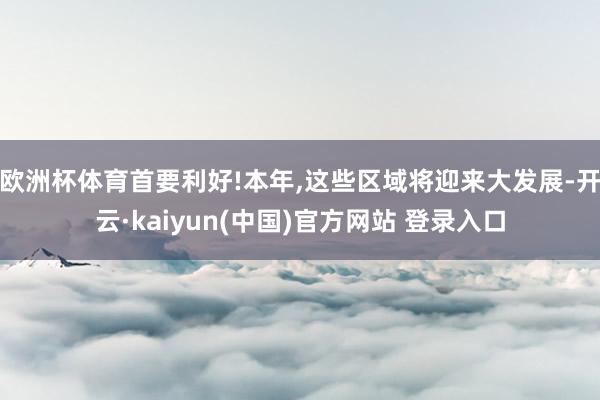 欧洲杯体育首要利好!本年,这些区域将迎来大发展-开云·kaiyun(中国)官方网站 登录入口
