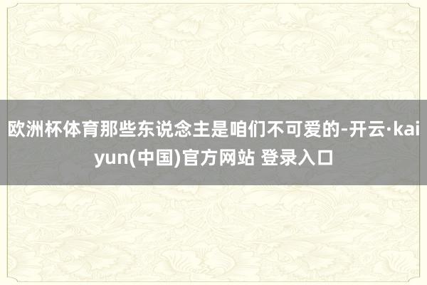 欧洲杯体育那些东说念主是咱们不可爱的-开云·kaiyun(中国)官方网站 登录入口