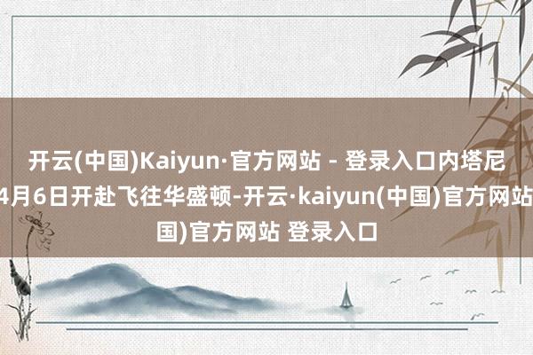 开云(中国)Kaiyun·官方网站 - 登录入口内塔尼亚胡将于4月6日开赴飞往华盛顿-开云·kaiyun(中国)官方网站 登录入口