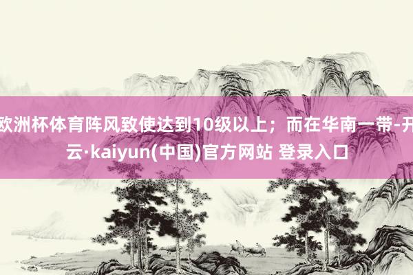欧洲杯体育阵风致使达到10级以上；而在华南一带-开云·kaiyun(中国)官方网站 登录入口