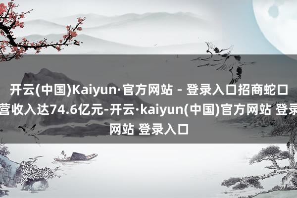 开云(中国)Kaiyun·官方网站 - 登录入口招商蛇口的运营收入达74.6亿元-开云·kaiyun(中国)官方网站 登录入口