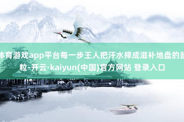 体育游戏app平台每一步王人把汗水摔成滋补地盘的盐粒-开云·kaiyun(中国)官方网站 登录入口