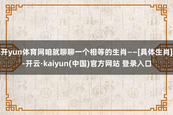 开yun体育网咱就聊聊一个相等的生肖——[具体生肖]-开云·kaiyun(中国)官方网站 登录入口