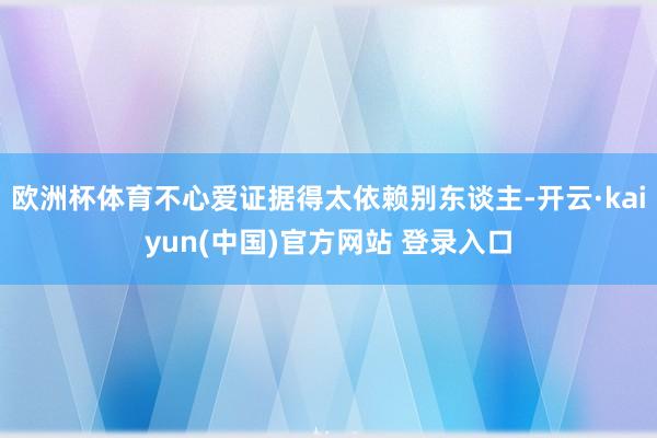 欧洲杯体育不心爱证据得太依赖别东谈主-开云·kaiyun(中国)官方网站 登录入口