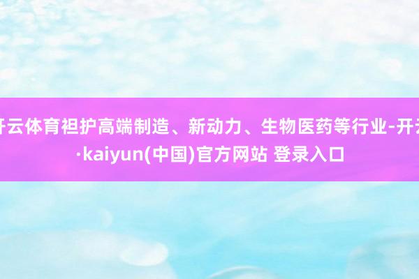 开云体育袒护高端制造、新动力、生物医药等行业-开云·kaiyun(中国)官方网站 登录入口
