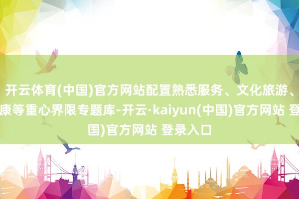 开云体育(中国)官方网站配置熟悉服务、文化旅游、医疗健康等重心界限专题库-开云·kaiyun(中国)官方网站 登录入口