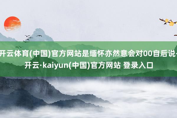 开云体育(中国)官方网站是缅怀亦然意会对00自后说-开云·kaiyun(中国)官方网站 登录入口