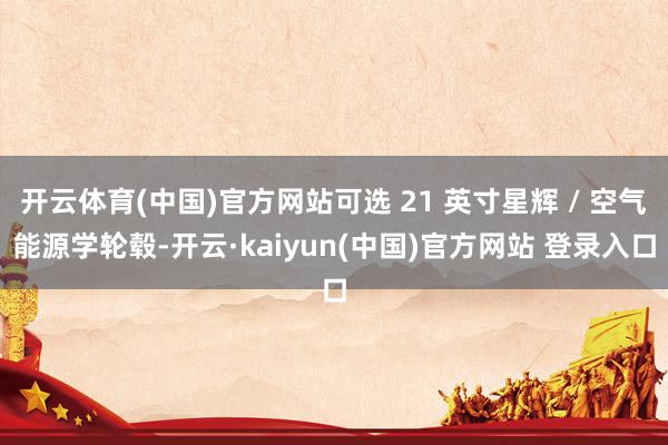 开云体育(中国)官方网站可选 21 英寸星辉 / 空气能源学轮毂-开云·kaiyun(中国)官方网站 登录入口