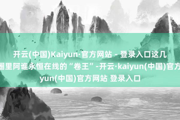 开云(中国)Kaiyun·官方网站 - 登录入口这几乎就像一又友圈里阿谁永恒在线的“卷王”-开云·kaiyun(中国)官方网站 登录入口