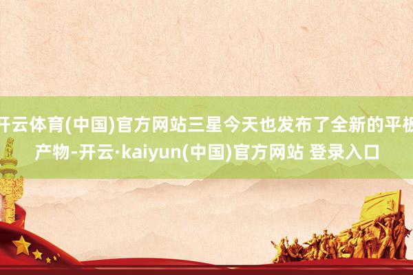 开云体育(中国)官方网站三星今天也发布了全新的平板产物-开云·kaiyun(中国)官方网站 登录入口
