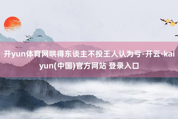 开yun体育网哄得东谈主不投王人认为亏-开云·kaiyun(中国)官方网站 登录入口