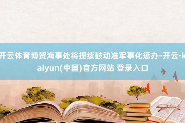 开云体育博贺海事处将捏续鼓动准军事化惩办-开云·kaiyun(中国)官方网站 登录入口