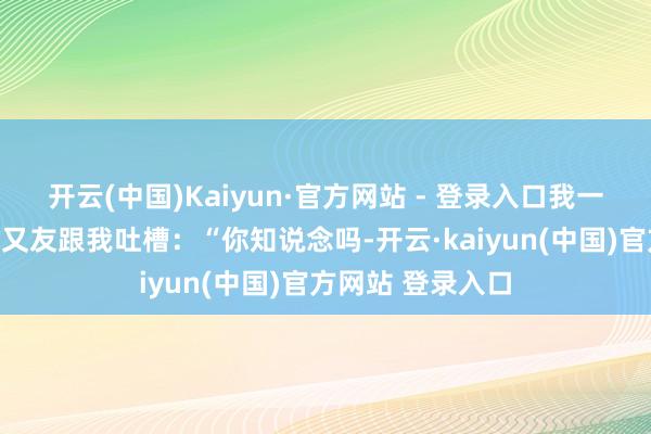 开云(中国)Kaiyun·官方网站 - 登录入口我一个作念机械的一又友跟我吐槽：“你知说念吗-开云·kaiyun(中国)官方网站 登录入口