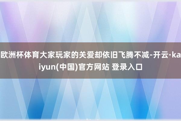 欧洲杯体育大家玩家的关爱却依旧飞腾不减-开云·kaiyun(中国)官方网站 登录入口