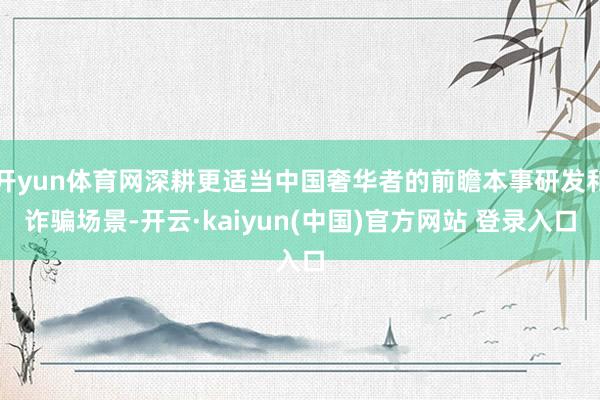 开yun体育网深耕更适当中国奢华者的前瞻本事研发和诈骗场景-开云·kaiyun(中国)官方网站 登录入口