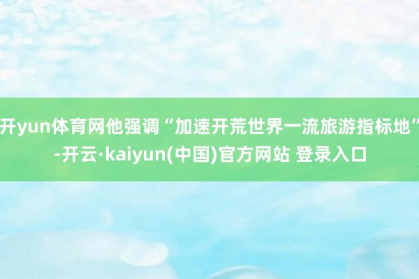 开yun体育网他强调“加速开荒世界一流旅游指标地”-开云·kaiyun(中国)官方网站 登录入口