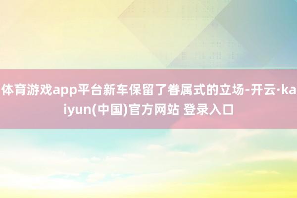 体育游戏app平台新车保留了眷属式的立场-开云·kaiyun(中国)官方网站 登录入口