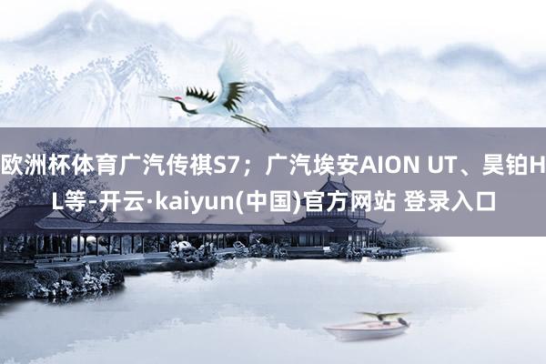 欧洲杯体育广汽传祺S7；广汽埃安AION UT、昊铂HL等-开云·kaiyun(中国)官方网站 登录入口