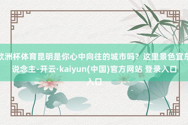 欧洲杯体育昆明是你心中向往的城市吗？这里景色宜东说念主-开云·kaiyun(中国)官方网站 登录入口