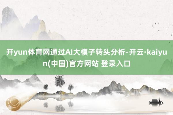 开yun体育网通过AI大模子转头分析-开云·kaiyun(中国)官方网站 登录入口