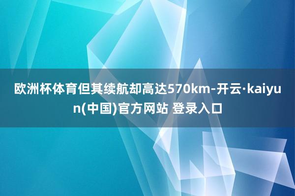 欧洲杯体育但其续航却高达570km-开云·kaiyun(中国)官方网站 登录入口
