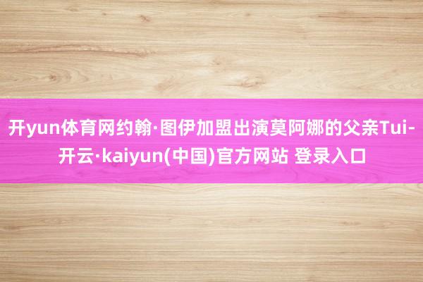 开yun体育网约翰·图伊加盟出演莫阿娜的父亲Tui-开云·kaiyun(中国)官方网站 登录入口