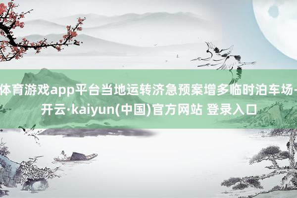 体育游戏app平台当地运转济急预案增多临时泊车场-开云·kaiyun(中国)官方网站 登录入口