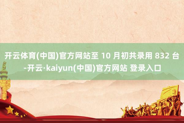 开云体育(中国)官方网站至 10 月初共录用 832 台-开云·kaiyun(中国)官方网站 登录入口