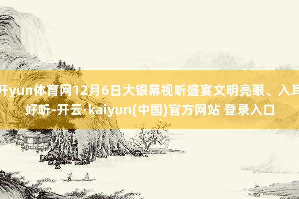 开yun体育网12月6日大银幕视听盛宴文明亮眼、入耳好听-开云·kaiyun(中国)官方网站 登录入口