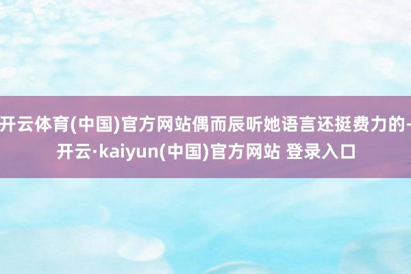 开云体育(中国)官方网站偶而辰听她语言还挺费力的-开云·kaiyun(中国)官方网站 登录入口