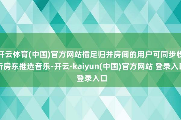 开云体育(中国)官方网站插足归并房间的用户可同步收听房东推选音乐-开云·kaiyun(中国)官方网站 登录入口