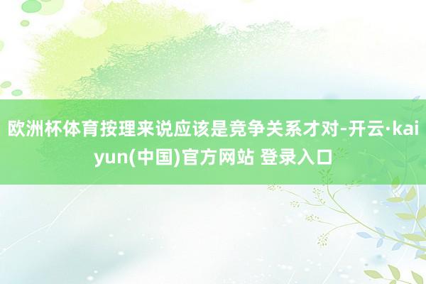欧洲杯体育按理来说应该是竞争关系才对-开云·kaiyun(中国)官方网站 登录入口