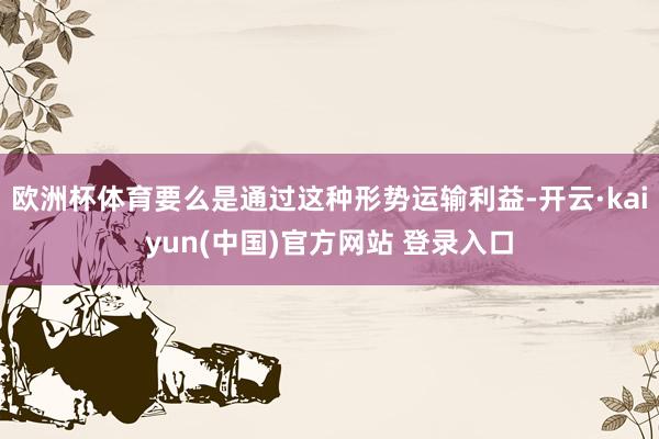 欧洲杯体育要么是通过这种形势运输利益-开云·kaiyun(中国)官方网站 登录入口