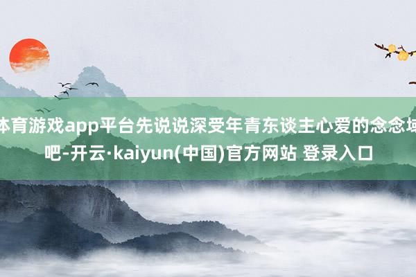 体育游戏app平台先说说深受年青东谈主心爱的念念域吧-开云·kaiyun(中国)官方网站 登录入口