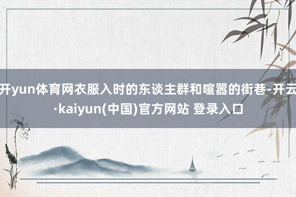 开yun体育网衣服入时的东谈主群和喧嚣的街巷-开云·kaiyun(中国)官方网站 登录入口